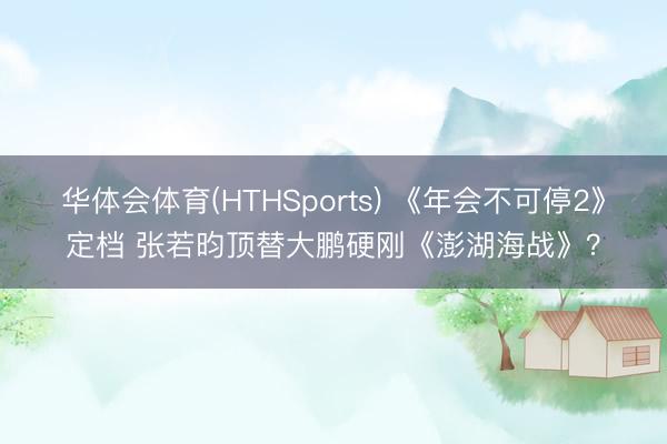 华体会体育(HTHSports) 《年会不可停2》定档 张若昀顶替大鹏硬刚《澎湖海战》？