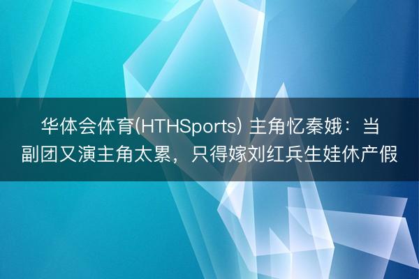 华体会体育(HTHSports) 主角忆秦娥：当副团又演主角太累，只得嫁刘红兵生娃休产假