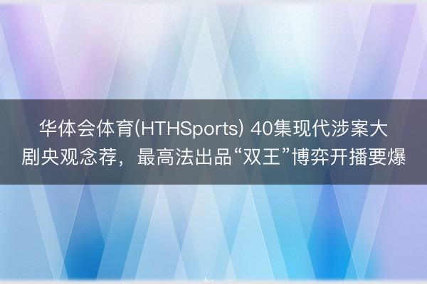 华体会体育(HTHSports) 40集现代涉案大剧央观念荐,最高法出品“双王”博弈开播要爆