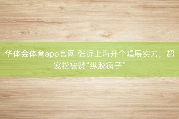 华体会体育app官网 张远上海开个唱展实力,超宠粉被赞“纵脱疯子”