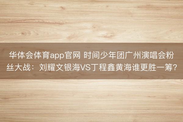 华体会体育app官网 时间少年团广州演唱会粉丝大战:刘耀文银海VS丁程鑫黄海谁更胜一筹?