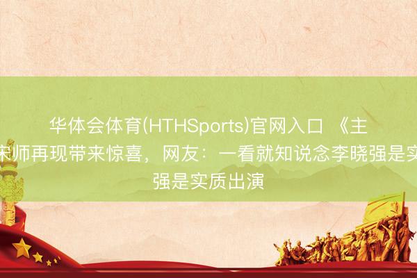 华体会体育(HTHSports)官网入口 《主角》：宋师再现带来惊喜，网友：一看就知说念李晓强是实质出演