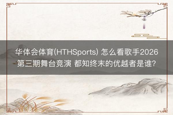 华体会体育(HTHSports) 怎么看歌手2026第三期舞台竞演 都知终末的优越者是谁？