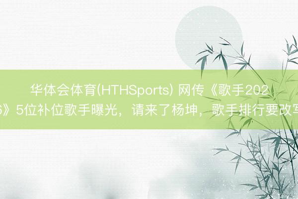 华体会体育(HTHSports) 网传《歌手2026》5位补位歌手曝光,请来了杨坤,歌手排行要改写