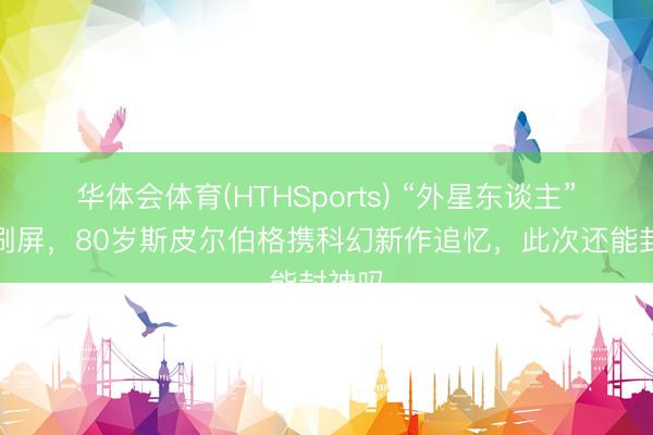 华体会体育(HTHSports) “外星东谈主”话题刷屏，80岁斯皮尔伯格携科幻新作追忆，此次还能封神吗