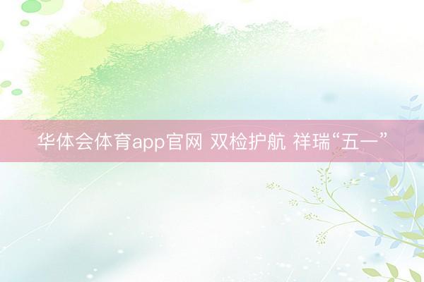 华体会体育app官网 双检护航 祥瑞“五一”