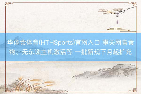 华体会体育(HTHSports)官网入口 事关网售食物、无东谈主机激活等 一批新规下月起扩充