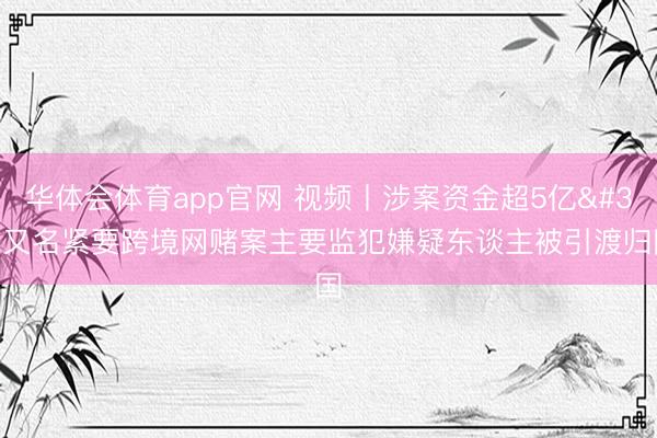 华体会体育app官网 视频丨涉案资金超5亿 又名紧要跨境网赌案主要监犯嫌疑东谈主被引渡归国