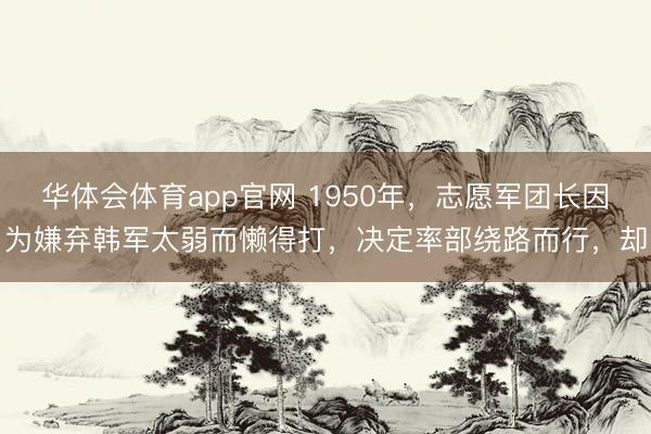 华体会体育app官网 1950年，志愿军团长因为嫌弃韩军太弱而懒得打，决定率部绕路而行，却