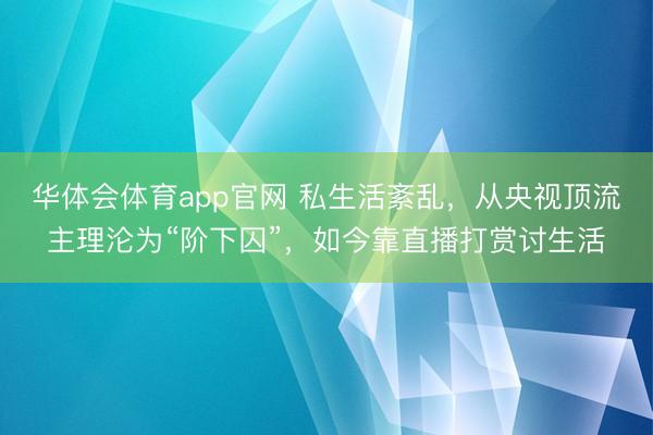 华体会体育app官网 私生活紊乱，从央视顶流主理沦为“阶下囚”，如今靠直播打赏讨生活