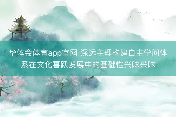 华体会体育app官网 深远主理构建自主学问体系在文化喜跃发展中的基础性兴味兴味