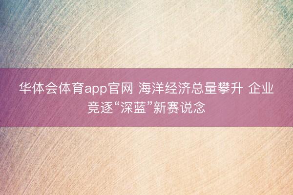 华体会体育app官网 海洋经济总量攀升 企业竞逐“深蓝”新赛说念