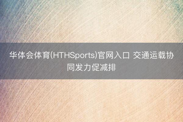 华体会体育(HTHSports)官网入口 交通运载协同发力促减排