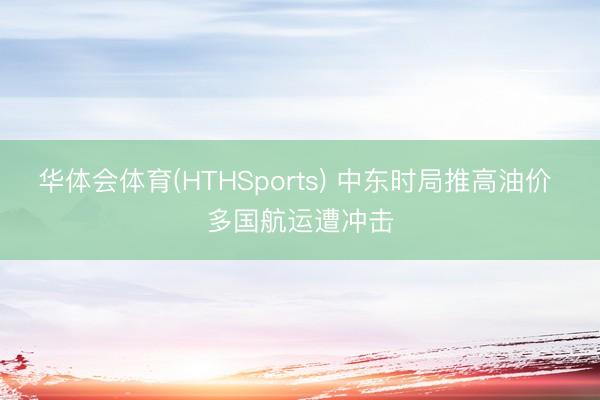 华体会体育(HTHSports) 中东时局推高油价 多国航运遭冲击