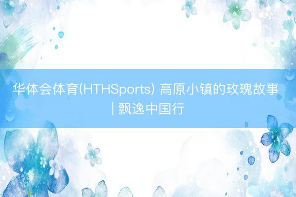 华体会体育(HTHSports) 高原小镇的玫瑰故事 | 飘逸中国行