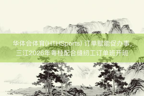 华体会体育(HTHSports) 订单赋能促办事，三江2026年粤桂配合缝纫工订单班开班