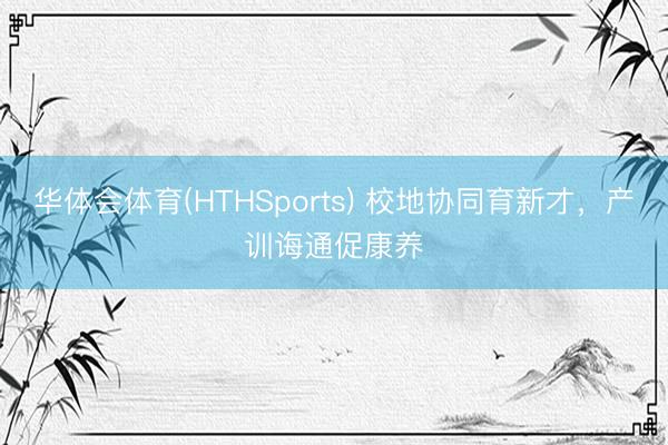 华体会体育(HTHSports) 校地协同育新才，产训诲通促康养