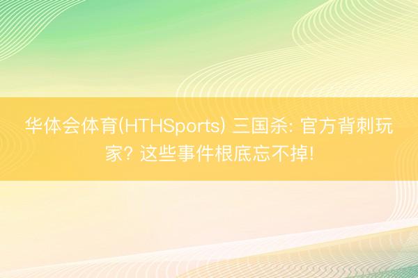 华体会体育(HTHSports) 三国杀: 官方背刺玩家? 这些事件根底忘不掉!