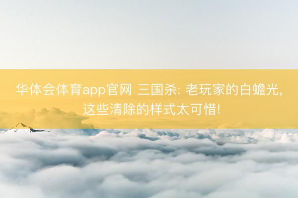 华体会体育app官网 三国杀: 老玩家的白蟾光， 这些清除的样式太可惜!
