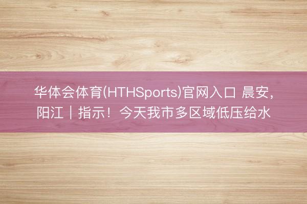 华体会体育(HTHSports)官网入口 晨安,阳江|指示!今天我市多区域低压给水