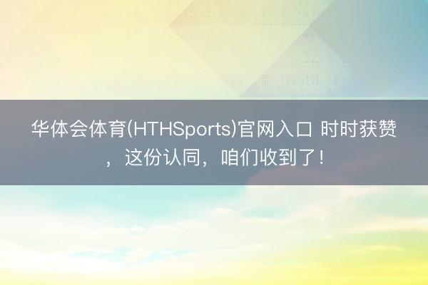 华体会体育(HTHSports)官网入口 时时获赞,这份认同,咱们收到了!