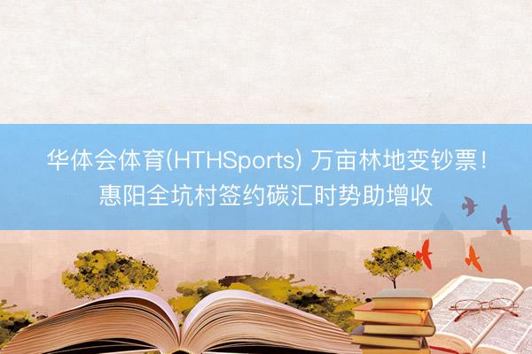 华体会体育(HTHSports) 万亩林地变钞票！惠阳全坑村签约碳汇时势助增收
