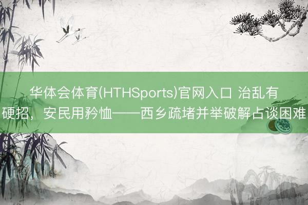 华体会体育(HTHSports)官网入口 治乱有硬招，安民用矜恤——西乡疏堵并举破解占谈困难