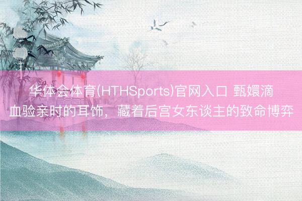 华体会体育(HTHSports)官网入口 甄嬛滴血验亲时的耳饰，藏着后宫女东谈主的致命博弈