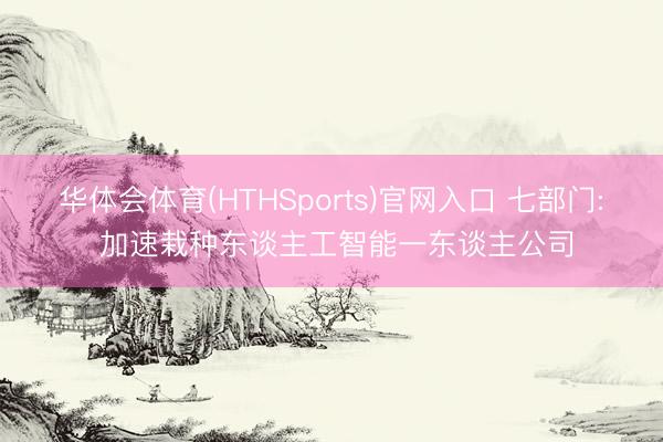 华体会体育(HTHSports)官网入口 七部门: 加速栽种东谈主工智能一东谈主公司