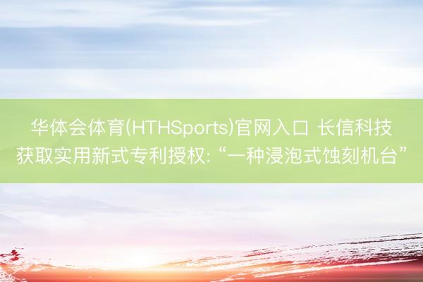 华体会体育(HTHSports)官网入口 长信科技获取实用新式专利授权: “一种浸泡式蚀刻机台”