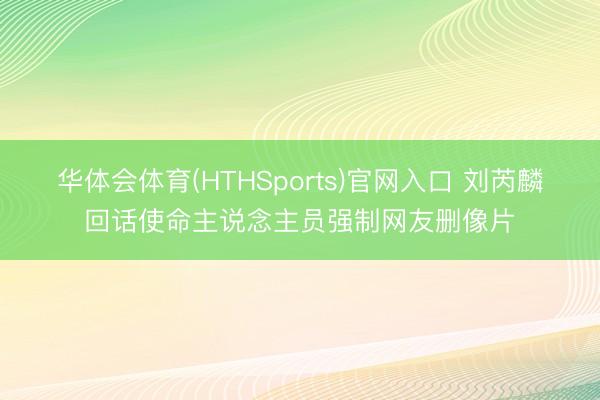 华体会体育(HTHSports)官网入口 刘芮麟回话使命主说念主员强制网友删像片