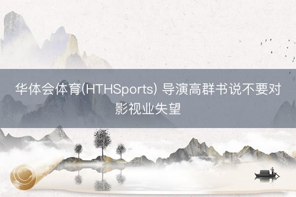 华体会体育(HTHSports) 导演高群书说不要对影视业失望