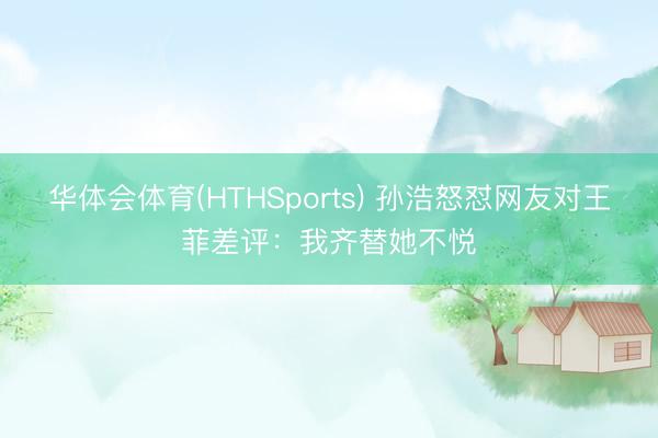 华体会体育(HTHSports) 孙浩怒怼网友对王菲差评:我齐替她不悦