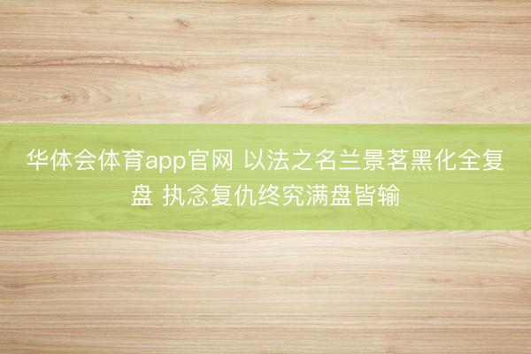 华体会体育app官网 以法之名兰景茗黑化全复盘 执念复仇终究满盘皆输