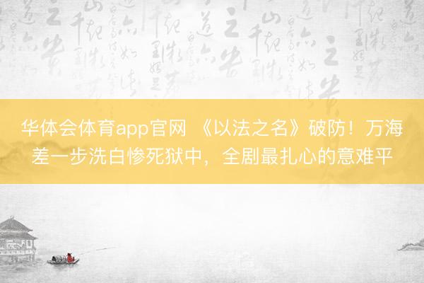 华体会体育app官网 《以法之名》破防!万海差一步洗白惨死狱中,全剧最扎心的意难平